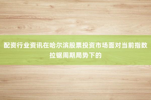配资行业资讯在哈尔滨股票投资市场面对当前指数拉锯周期局势下的