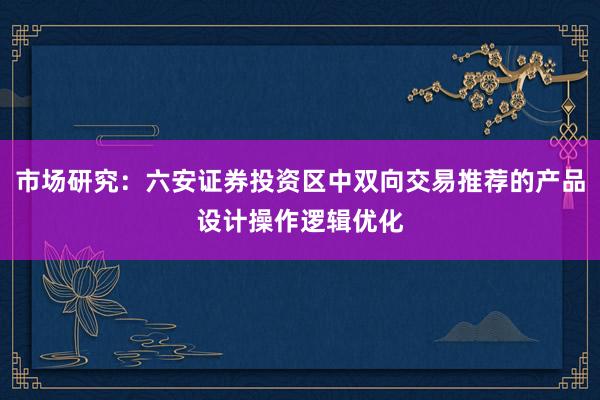 市场研究：六安证券投资区中双向交易推荐的产品设计操作逻辑优化