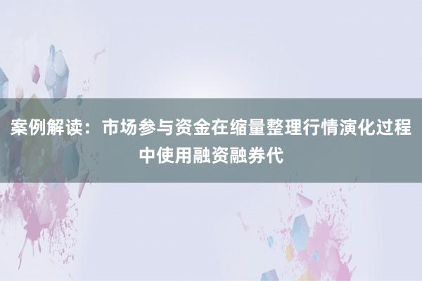 案例解读：市场参与资金在缩量整理行情演化过程中使用融资融券代