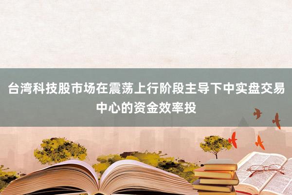 台湾科技股市场在震荡上行阶段主导下中实盘交易中心的资金效率投