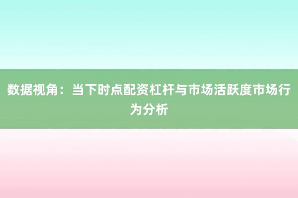 数据视角：当下时点配资杠杆与市场活跃度市场行为分析
