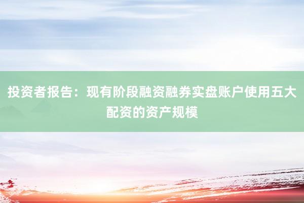 投资者报告：现有阶段融资融券实盘账户使用五大配资的资产规模