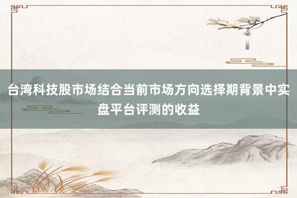 台湾科技股市场结合当前市场方向选择期背景中实盘平台评测的收益
