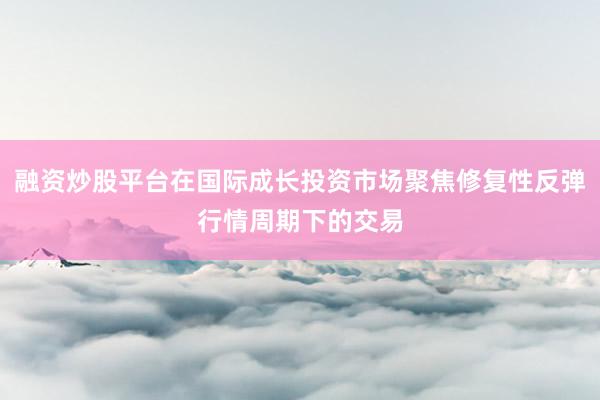 融资炒股平台在国际成长投资市场聚焦修复性反弹行情周期下的交易