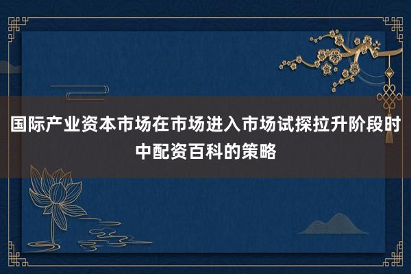国际产业资本市场在市场进入市场试探拉升阶段时中配资百科的策略