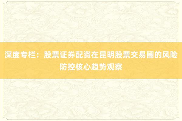 深度专栏：股票证券配资在昆明股票交易圈的风险防控核心趋势观察