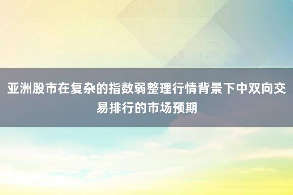 亚洲股市在复杂的指数弱整理行情背景下中双向交易排行的市场预期