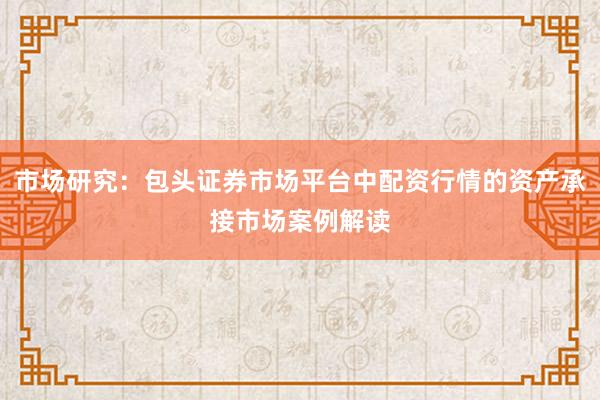 市场研究:包头证券市场平台中配资行情的资产承接市场案例解读