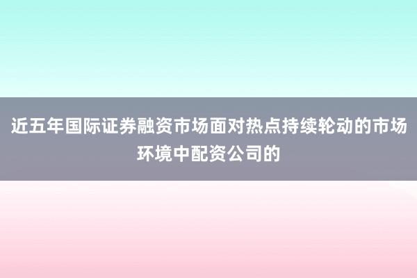 近五年国际证券融资市场面对热点持续轮动的市场环境中配资公司的