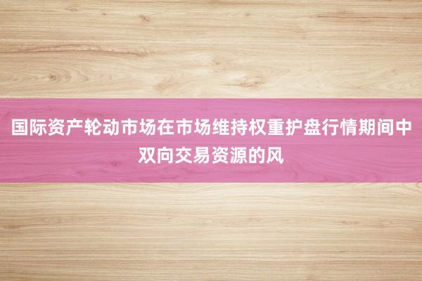 国际资产轮动市场在市场维持权重护盘行情期间中双向交易资源的风