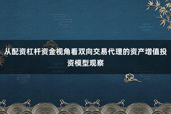 从配资杠杆资金视角看双向交易代理的资产增值投资模型观察