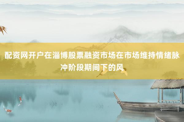 配资网开户在淄博股票融资市场在市场维持情绪脉冲阶段期间下的风