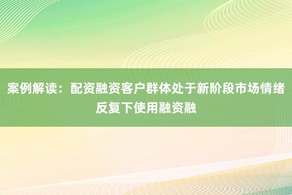 案例解读:配资融资客户群体处于新阶段市场情绪反复下使用融资融