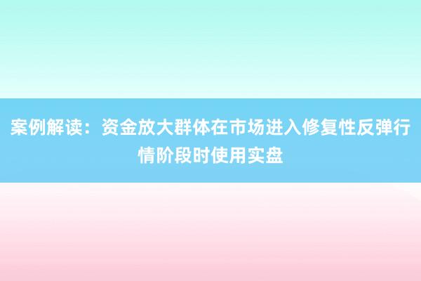 案例解读:资金放大群体在市场进入修复性反弹行情阶段时使用实盘