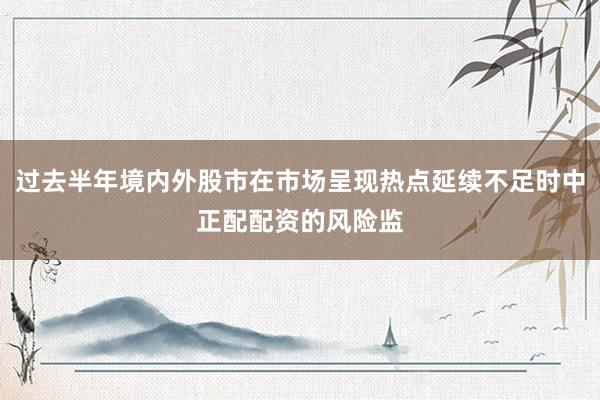 过去半年境内外股市在市场呈现热点延续不足时中正配配资的风险监