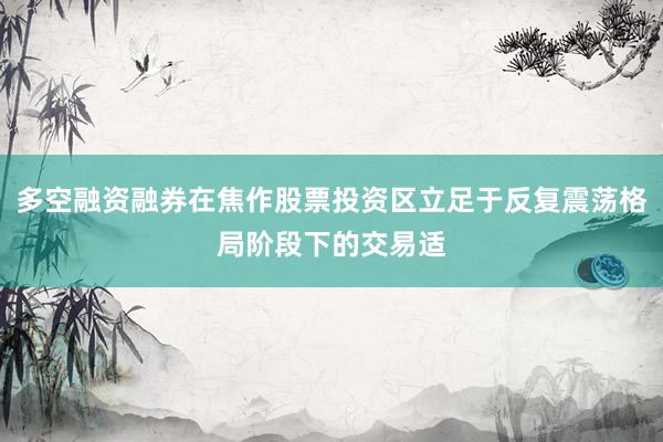 多空融资融券在焦作股票投资区立足于反复震荡格局阶段下的交易适