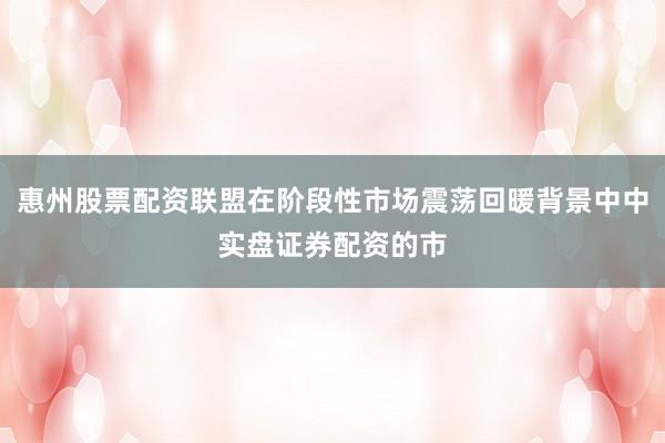 惠州股票配资联盟在阶段性市场震荡回暖背景中中实盘证券配资的市