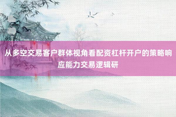 从多空交易客户群体视角看配资杠杆开户的策略响应能力交易逻辑研