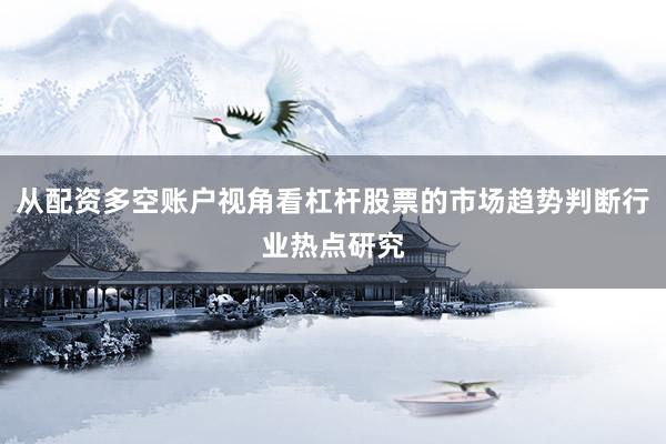 从配资多空账户视角看杠杆股票的市场趋势判断行业热点研究