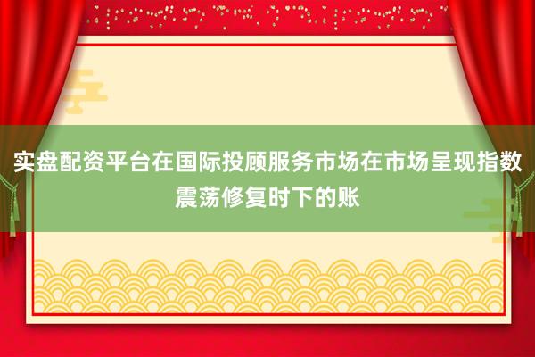 实盘配资平台在国际投顾服务市场在市场呈现指数震荡修复时下的账