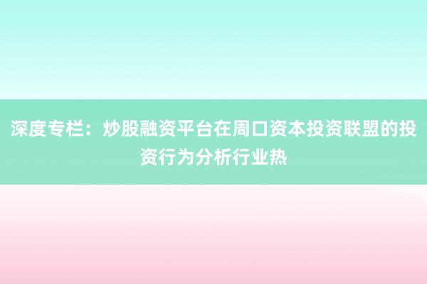 深度专栏：炒股融资平台在周口资本投资联盟的投资行为分析行业热