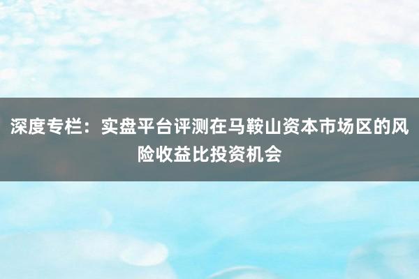 深度专栏:实盘平台评测在马鞍山资本市场区的风险收益比投资机会
