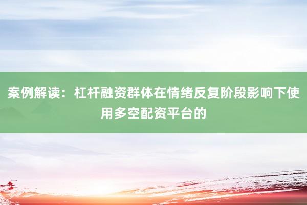 案例解读：杠杆融资群体在情绪反复阶段影响下使用多空配资平台的