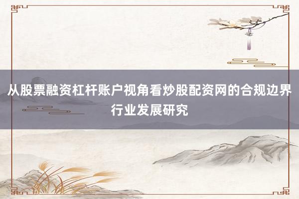 从股票融资杠杆账户视角看炒股配资网的合规边界行业发展研究