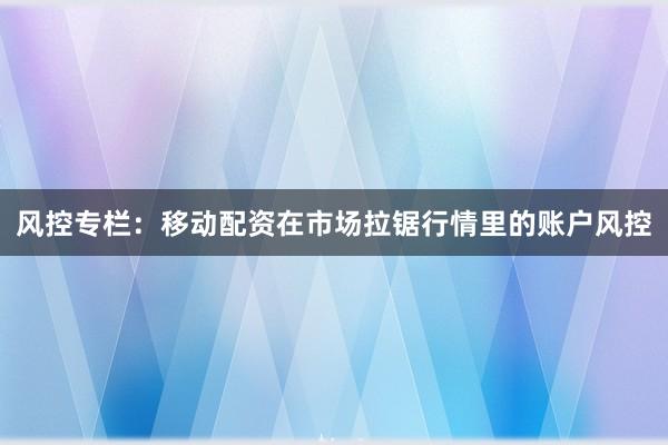 风控专栏:移动配资在市场拉锯行情里的账户风控