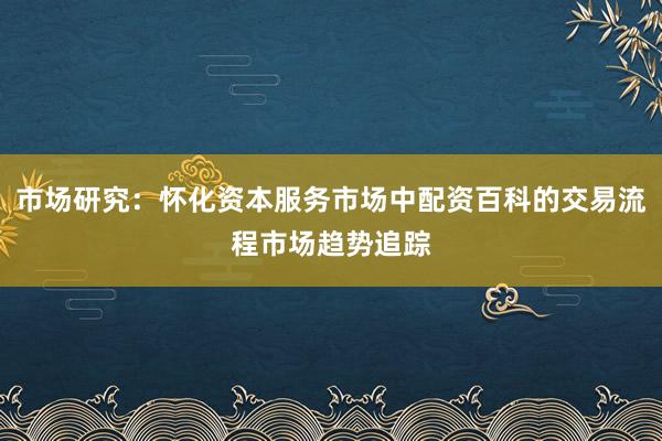 市场研究：怀化资本服务市场中配资百科的交易流程市场趋势追踪
