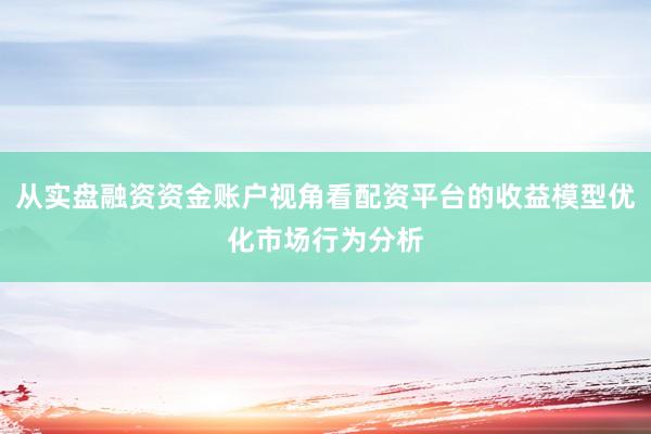 从实盘融资资金账户视角看配资平台的收益模型优化市场行为分析