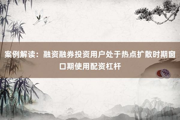 案例解读：融资融券投资用户处于热点扩散时期窗口期使用配资杠杆