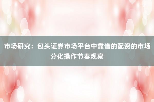 市场研究：包头证券市场平台中靠谱的配资的市场分化操作节奏观察