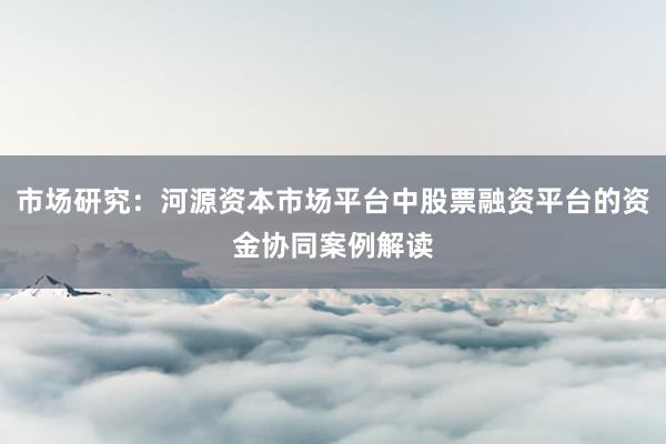 市场研究：河源资本市场平台中股票融资平台的资金协同案例解读