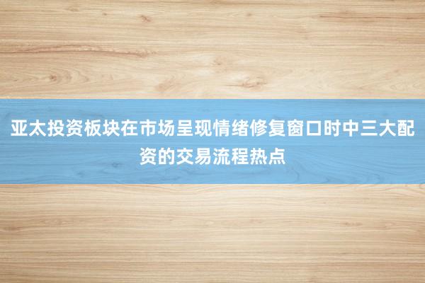亚太投资板块在市场呈现情绪修复窗口时中三大配资的交易流程热点