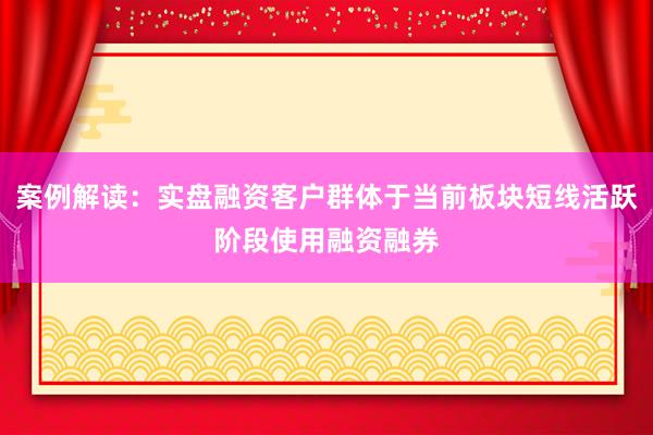 案例解读：实盘融资客户群体于当前板块短线活跃阶段使用融资融券