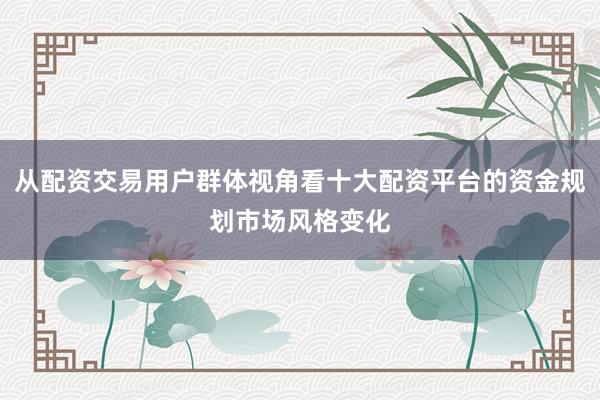 从配资交易用户群体视角看十大配资平台的资金规划市场风格变化
