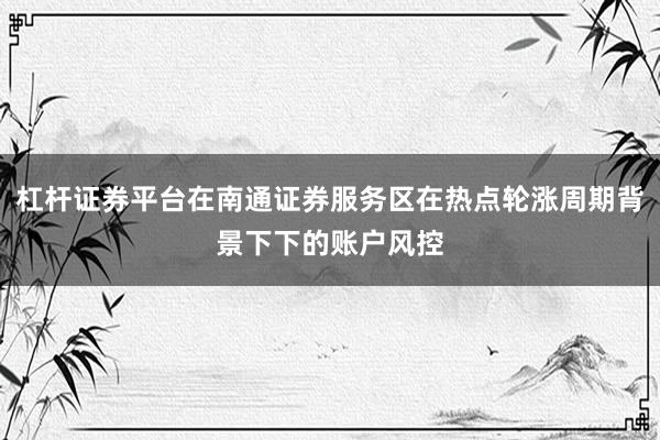 杠杆证券平台在南通证券服务区在热点轮涨周期背景下下的账户风控