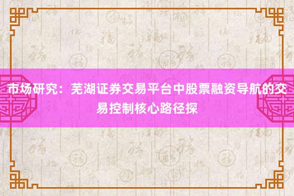 市场研究:芜湖证券交易平台中股票融资导航的交易控制核心路径探
