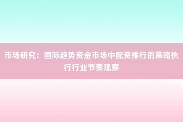 市场研究：国际趋势资金市场中配资排行的策略执行行业节奏观察