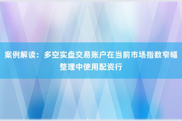 案例解读：多空实盘交易账户在当前市场指数窄幅整理中使用配资行