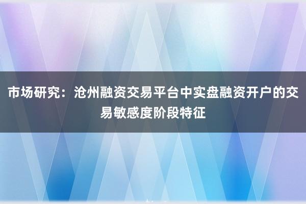 市场研究：沧州融资交易平台中实盘融资开户的交易敏感度阶段特征