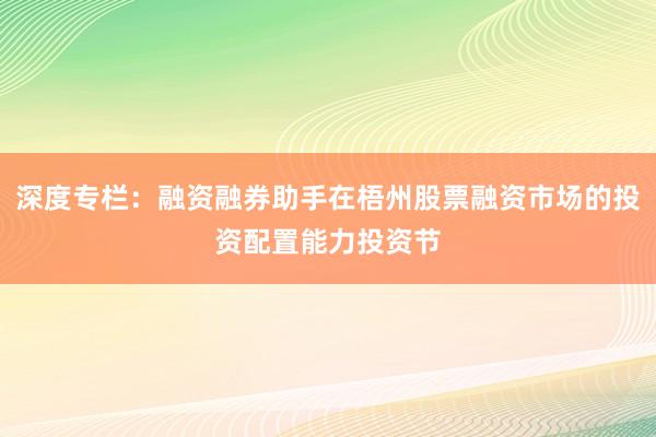 深度专栏：融资融券助手在梧州股票融资市场的投资配置能力投资节