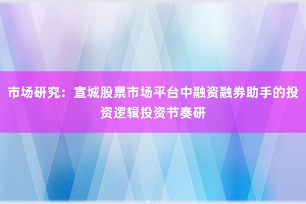 市场研究：宣城股票市场平台中融资融券助手的投资逻辑投资节奏研