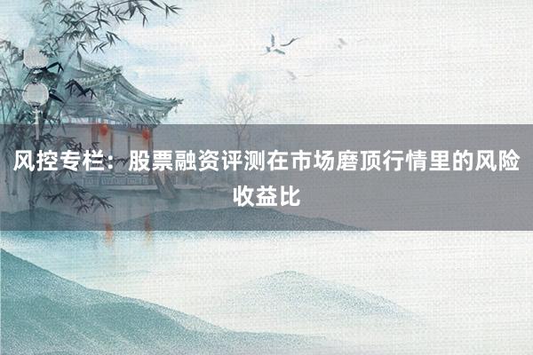 风控专栏：股票融资评测在市场磨顶行情里的风险收益比