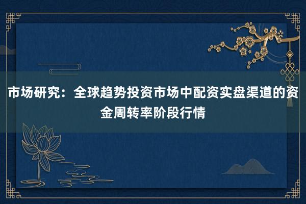 市场研究：全球趋势投资市场中配资实盘渠道的资金周转率阶段行情