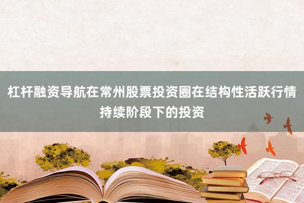 杠杆融资导航在常州股票投资圈在结构性活跃行情持续阶段下的投资