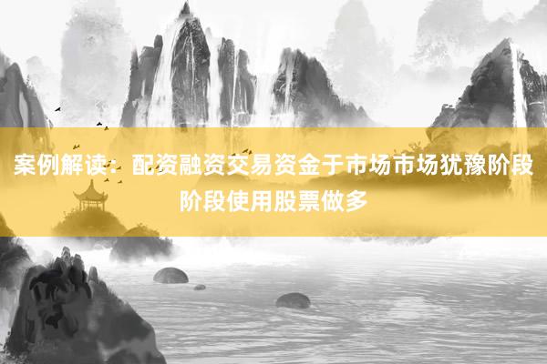 案例解读：配资融资交易资金于市场市场犹豫阶段阶段使用股票做多