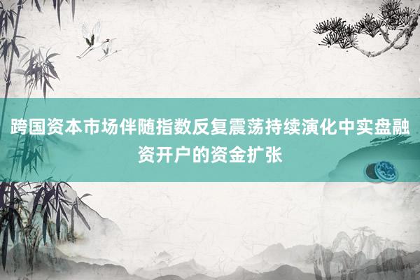跨国资本市场伴随指数反复震荡持续演化中实盘融资开户的资金扩张