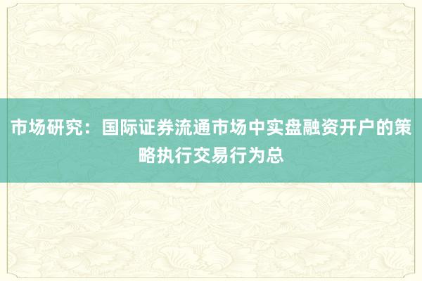 市场研究:国际证券流通市场中实盘融资开户的策略执行交易行为总